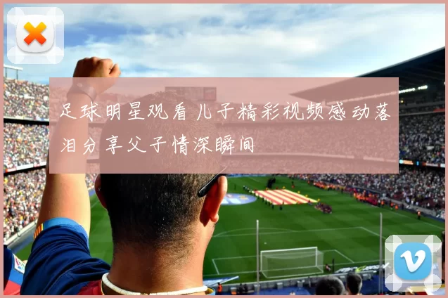 足球明星观看儿子精彩视频感动落泪分享父子情深瞬间