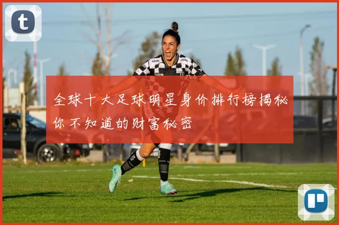 全球十大足球明星身价排行榜揭秘你不知道的财富秘密