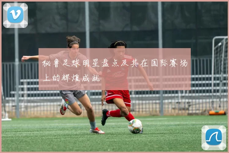 秘鲁足球明星盘点及其在国际赛场上的辉煌成就